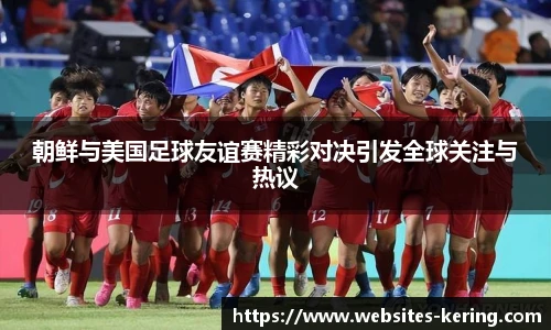 朝鲜与美国足球友谊赛精彩对决引发全球关注与热议